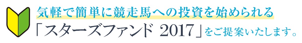 気軽で簡単に競走馬への投資を始められる「スターズファンド2017」をご提案いたします。