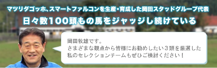 マツリダゴッホ、スマートファルコンを生産・育成した岡田スタッドグループ代表日々数100頭もの馬をジャッジし続けている 岡田牧雄です。さまざまな観点から皆様にお勧めしたい4頭を厳選した私のセレクションチームもぜひご検討ください！