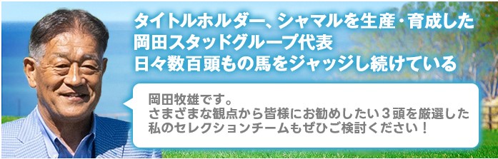 マツリダゴッホ、スマートファルコンを生産・育成した岡田スタッドグループ代表日々数100頭もの馬をジャッジし続けている 岡田牧雄です。さまざまな観点から皆様にお勧めしたい4頭を厳選した私のセレクションチームもぜひご検討ください!