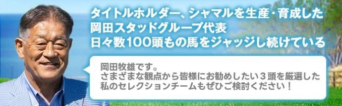 マツリダゴッホ、スマートファルコンを生産・育成した岡田スタッドグループ代表日々数100頭もの馬をジャッジし続けている 岡田牧雄です。さまざまな観点から皆様にお勧めしたい4頭を厳選した私のセレクションチームもぜひご検討ください!
