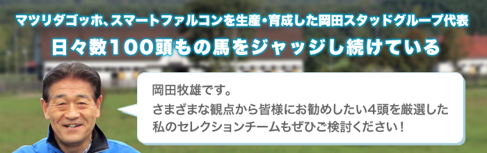 マツリダゴッホ、スマートファルコンを生産・育成した岡田スタッドグループ代表日々数100頭もの馬をジャッジし続けている 岡田牧雄です。さまざまな観点から皆様にお勧めしたい4頭を厳選した私のセレクションチームもぜひご検討ください！